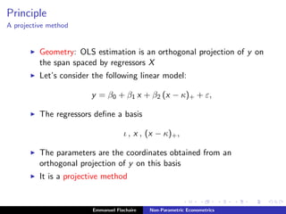 Principle
A projective method
Geometry: OLS estimation is an orthogonal projection of y on
the span spaced by regressors X
Let’s consider the following linear model:
y = β0 + β1 x + β2 (x − κ)+ + ε,
The regressors deﬁne a basis
ι , x , (x − κ)+,
The parameters are the coordinates obtained from an
orthogonal projection of y on this basis
It is a projective method
Emmanuel Flachaire Non-Parametric Econometrics
 