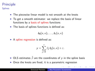 Principle
Splines
The piecewise linear model is not smooth at the knots
To get a smooth estimator: we replace the basis of linear
functions by a basis of splines functions
The basis of splines functions is deﬁned as:
b0(x, κ), . . . , br (x, κ)
A spline regression is deﬁned as:
y =
r
j=0
βj bj (x, κ) + ε.
OLS estimates ˆβ are the coordinates of y in the spline basis
Once the knots are ﬁxed, it is a parametric regression
Emmanuel Flachaire Non-Parametric Econometrics
 