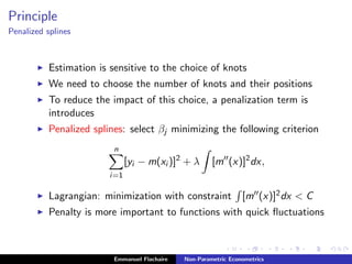 Principle
Penalized splines
Estimation is sensitive to the choice of knots
We need to choose the number of knots and their positions
To reduce the impact of this choice, a penalization term is
introduces
Penalized splines: select βj minimizing the following criterion
n
i=1
[yi − m(xi )]2
+ λ [m (x)]2
dx,
Lagrangian: minimization with constraint [m (x)]2dx < C
Penalty is more important to functions with quick ﬂuctuations
Emmanuel Flachaire Non-Parametric Econometrics
 