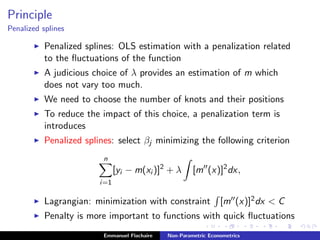 Principle
Penalized splines
Penalized splines: OLS estimation with a penalization related
to the ﬂuctuations of the function
A judicious choice of λ provides an estimation of m which
does not vary too much.
We need to choose the number of knots and their positions
To reduce the impact of this choice, a penalization term is
introduces
Penalized splines: select βj minimizing the following criterion
n
i=1
[yi − m(xi )]2
+ λ [m (x)]2
dx,
Lagrangian: minimization with constraint [m (x)]2dx < C
Penalty is more important to functions with quick ﬂuctuations
Emmanuel Flachaire Non-Parametric Econometrics
 