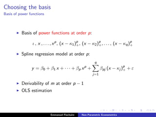 Choosing the basis
Basis of power functions
Basis of power functions at order p:
ι , x , . . . , xp
, (x − κ1)p
+, (x − κ2)p
+, . . . , (x − κq)p
+
Spline regression model at order p:
y = β0 + β1 x + · · · + βp xp
+
q
j=1
βpj (x − κj )p
+ + ε
Derivability of m at order p − 1
OLS estimation
Emmanuel Flachaire Non-Parametric Econometrics
 
