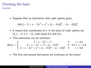 Choosing the basis
Example
Suppose that an estimation with cubic splines gives:
ˆm(x) = 2 + x − 2x2
+ x3
+ (x − 0.4)3
+ − (x − 0.8)3
+.
It means that coordinates of y in the basis of cubic splines are
(2, 1, −2, 1, 1, −1), with knots 0.4 and 0.8.
This estimation can be rewritten:
ˆm(x) =
2 + x − 2x2
+ x3
if x < 0.4
2 + x − 2x2
+ x3
+ (x − 0.4)3
if 0.4 ≤ x < 0.8
2 + x − 2x2
+ x3
+ (x − 0.4)3
− (x − 0.8)3
if x ≥ 0.8
The ﬁrst and second derivatives are continous at the knots!
Emmanuel Flachaire Non-Parametric Econometrics
 