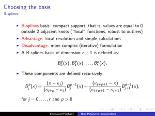 Choosing the basis
B-splines
B-splines basis: compact support, that is, values are equal to 0
outside 2 adjacent knots (“local” functions, robust to outliers)
Advantage: local resolution and simple calculations
Disadvantage: more complex (iterative) formulation
A B-splines basis of dimension r + 1 is deﬁned as:
Bp
0 (x), Bp
1 (x), . . . , Bp
r (x),
These components are deﬁned recursively:
Bp
j (x) =
(x − κj )
(κj+p − κj )
Bp−1
j (x) +
(κj+p+1 − x)
(κj+p+1 − κj+1)
Bp−1
j+1 (x),
for j = 0, . . . , r and p > 0
Emmanuel Flachaire Non-Parametric Econometrics
 