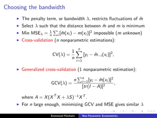 Choosing the bandwidth
The penalty term, or bandwidth λ, restricts ﬂuctuations of ˆm
Select λ such that the distance between ˆm and m is minimum
Min MSEλ = 1
n i [ ˆm(xi ) − m(xi )]2 impossible (m unknown)
Cross-validation (n nonparametric estimations):
CV(λ) =
1
n
n
i=1
[yi − ˆm−i (xi )]2
,
Generalized cross-validation (1 nonparametric estimation):
GCV(λ) =
n n
i=1[yi − ˆm(xi )]2
[tr(I − A)]2
,
where A = X(XT
X + λS)−1XT .
For n large enough, minimizing GCV and MSE gives similar λ
Emmanuel Flachaire Non-Parametric Econometrics
 
