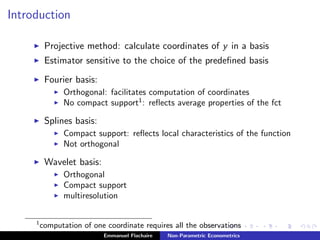 Introduction
Projective method: calculate coordinates of y in a basis
Estimator sensitive to the choice of the predeﬁned basis
Fourier basis:
Orthogonal: facilitates computation of coordinates
No compact support1
: reﬂects average properties of the fct
Splines basis:
Compact support: reﬂects local characteristics of the function
Not orthogonal
Wavelet basis:
Orthogonal
Compact support
multiresolution
1
computation of one coordinate requires all the observations
Emmanuel Flachaire Non-Parametric Econometrics
 