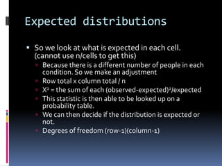 Expected distributionsSo we look at what is expected in each cell. (cannot use n/cells to get this)Because there is a different number of people in each condition. So we make an adjustmentRow total x column total / nX2 = the sum of each (observed-expected)2/expectedThis statistic is then able to be looked up on a probability table.We can then decide if the distribution is expected or not.Degrees of freedom (row-1)(column-1)