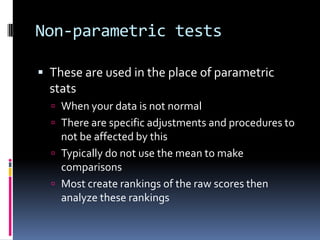 Non-parametric testsThese are used in the place of parametric statsWhen your data is not normalThere are specific adjustments and procedures to not be affected by thisTypically do not use the mean to make comparisonsMost create rankings of the raw scores then analyze these rankings