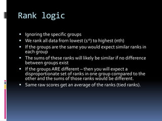 Rank logicIgnoring the specific groupsWe rank all data from lowest (1st) to highest (nth)If the groups are the same you would expect similar ranks in each groupThe sums of these ranks will likely be similar if no difference between groups existIf the groups ARE different – then you will expect a disproportionate set of ranks in one group compared to the other and the sums of those ranks would be different.Same raw scores get an average of the ranks (tied ranks).