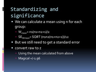 Standardizing and significanceWe can calculate a mean using n for each group:Wmean= n1(n1+n2+1)/2SEWmean= SQRT (n1n2(n1+n2+1))/12But we still need to get a standard errorconvert raw to zUsing the mean calculated from aboveMagical +/-1.96