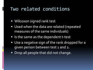 Two related conditionsWilcoxon signed rank testUsed when the data are related (repeated measures of the same individuals)Is the same as the dependent t-testUse a negative sign of the rank dropped for a given person between test 1 and 2.Drop all people that did not change.