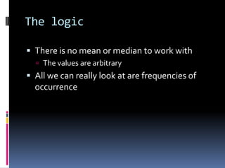 The logicThere is no mean or median to work withThe values are arbitraryAll we can really look at are frequencies of occurrence