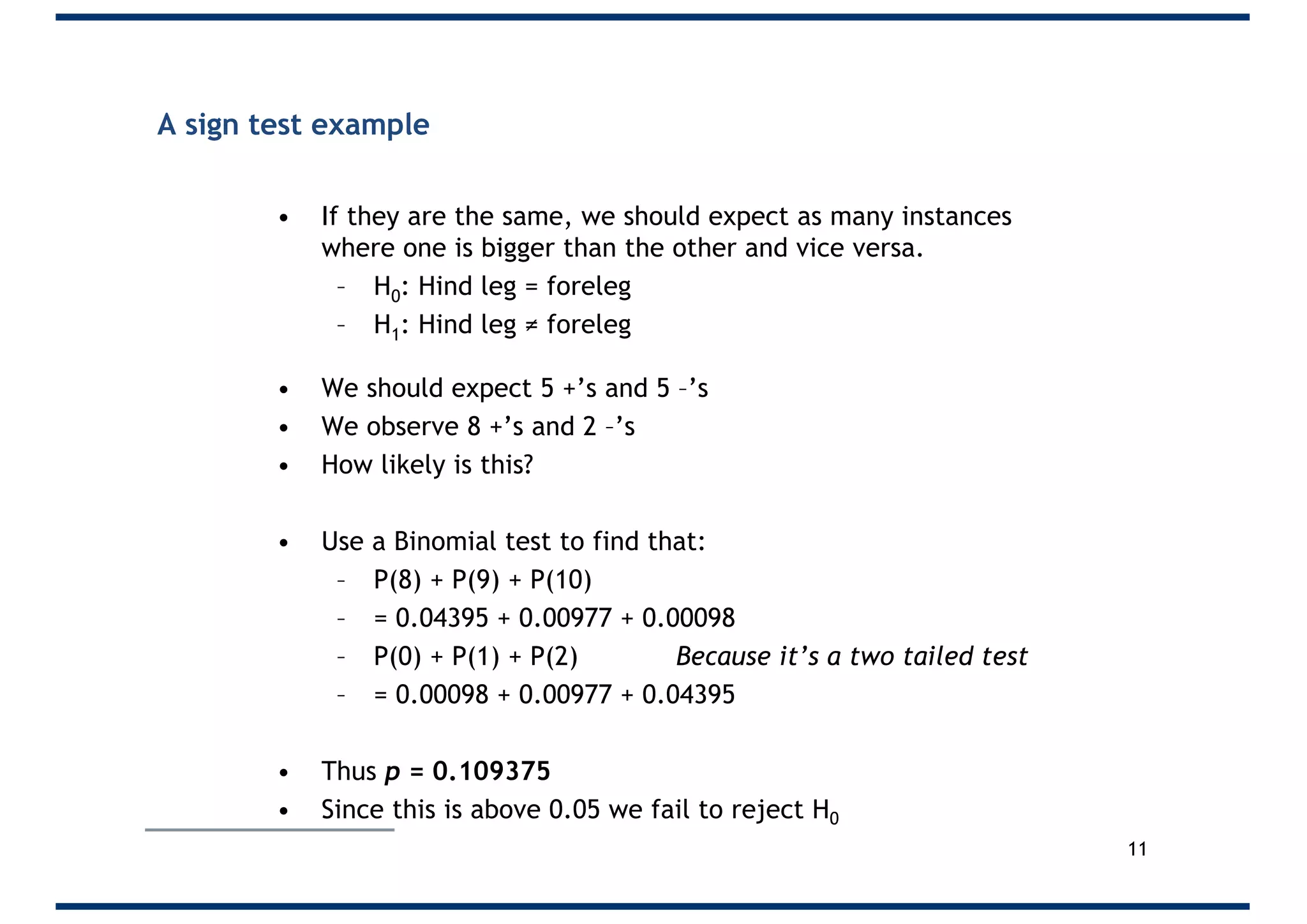 A sign test example
• If they are the same, we should expect as many instances
where one is bigger than the other and vice versa.
– H0: Hind leg = foreleg
– H1: Hind leg ≠ foreleg
• We should expect 5 +’s and 5 –’s
• We observe 8 +’s and 2 –’s
• How likely is this?
• Use a Binomial test to find that:
– P(8) + P(9) + P(10)
– = 0.04395 + 0.00977 + 0.00098
– P(0) + P(1) + P(2) Because it’s a two tailed test
– = 0.00098 + 0.00977 + 0.04395
• Thus p = 0.109375
• Since this is above 0.05 we fail to reject H0
11
 