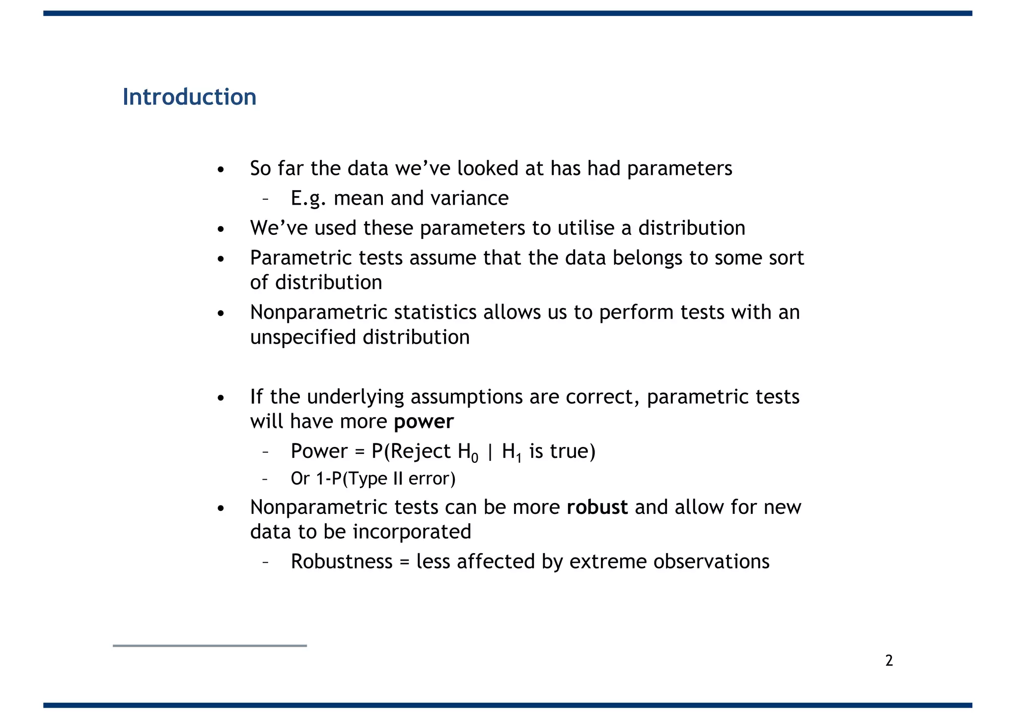 Introduction
• So far the data we’ve looked at has had parameters
– E.g. mean and variance
• We’ve used these parameters to utilise a distribution
• Parametric tests assume that the data belongs to some sort
of distribution
• Nonparametric statistics allows us to perform tests with an
unspecified distribution
• If the underlying assumptions are correct, parametric tests
will have more power
– Power = P(Reject H0 | H1 is true)
– Or 1-P(Type II error)
• Nonparametric tests can be more robust and allow for new
data to be incorporated
– Robustness = less affected by extreme observations
2
 