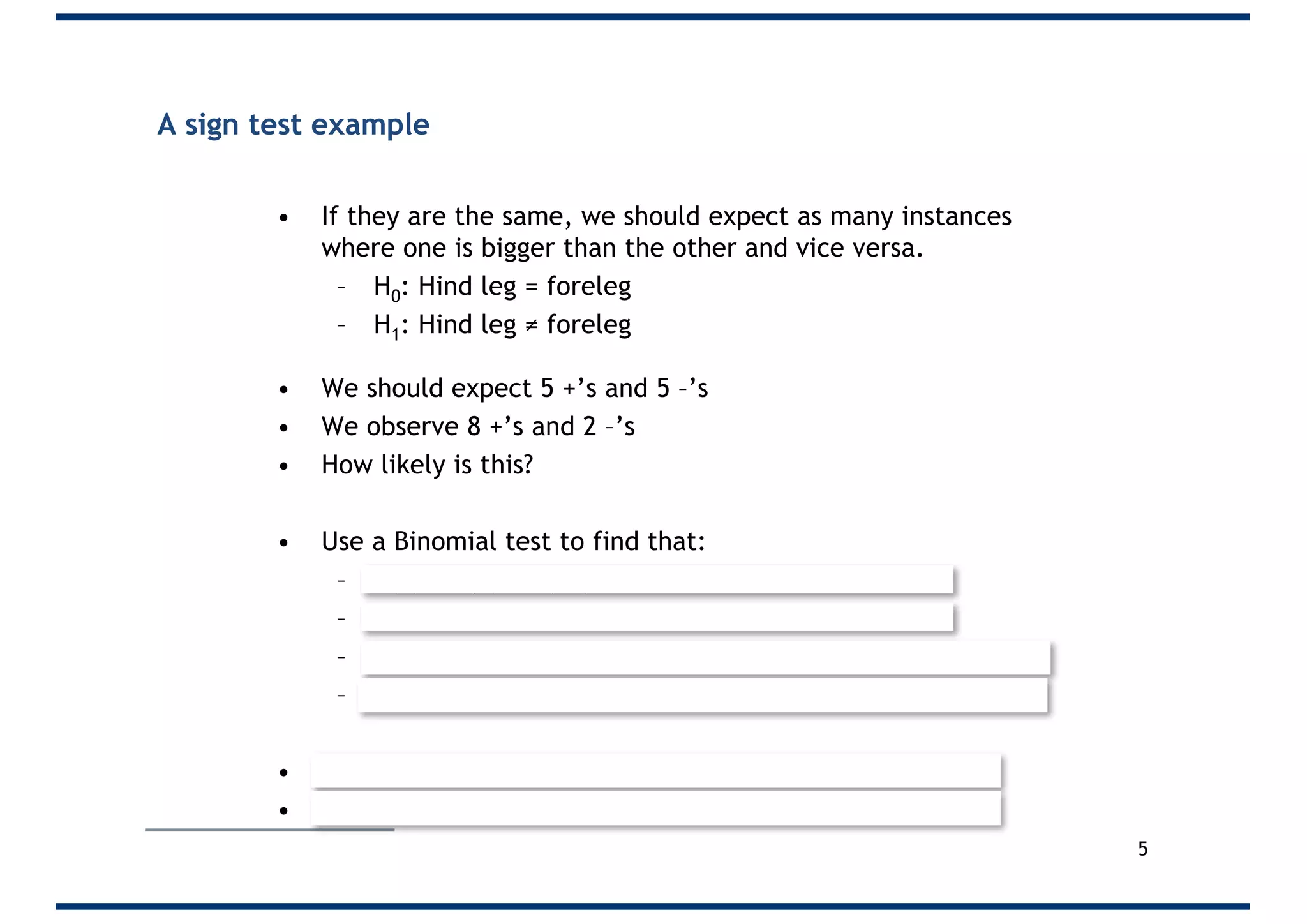 A sign test example
• If they are the same, we should expect as many instances
where one is bigger than the other and vice versa.
– H0: Hind leg = foreleg
– H1: Hind leg ≠ foreleg
• We should expect 5 +’s and 5 –’s
• We observe 8 +’s and 2 –’s
• How likely is this?
• Use a Binomial test to find that:
– P(8) + P(9) + P(10)
– = 0.04395 + 0.00977 + 0.00098
– P(0) + P(1) + P(2) Because it’s a two tailed test
– = 0.00098 + 0.00977 + 0.04395
• Thus p = 0.109375
• Since this is above 0.05 we fail to reject H0
5
 