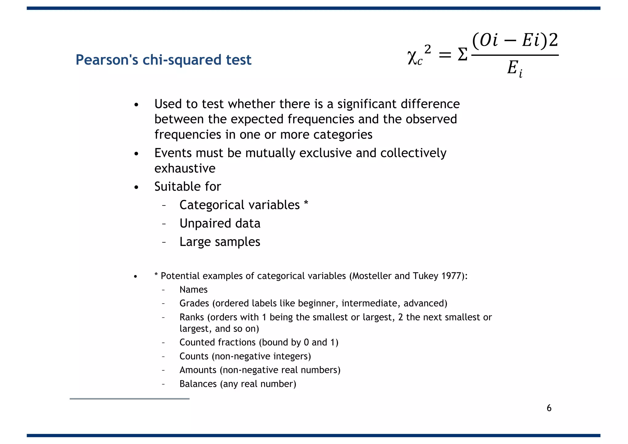 Pearson's chi-squared test
• Used to test whether there is a significant difference
between the expected frequencies and the observed
frequencies in one or more categories
• Events must be mutually exclusive and collectively
exhaustive
• Suitable for
– Categorical variables *
– Unpaired data
– Large samples
• * Potential examples of categorical variables (Mosteller and Tukey 1977):
– Names
– Grades (ordered labels like beginner, intermediate, advanced)
– Ranks (orders with 1 being the smallest or largest, 2 the next smallest or
largest, and so on)
– Counted fractions (bound by 0 and 1)
– Counts (non-negative integers)
– Amounts (non-negative real numbers)
– Balances (any real number)
6
χ 𝑐
"
= Σ
(𝑂𝑖 − 𝐸𝑖)2
𝐸𝑖
 