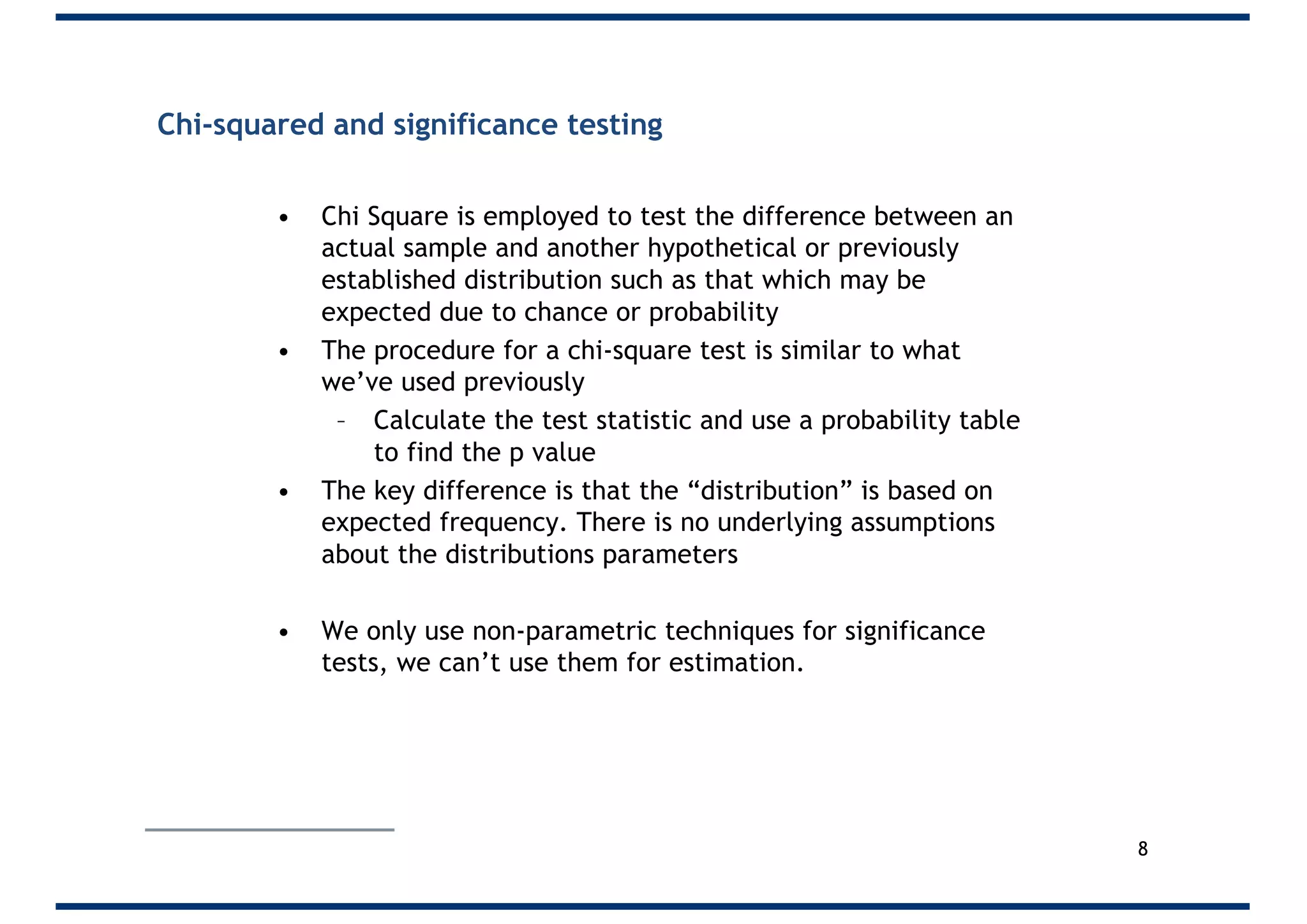Chi-squared and significance testing
• Chi Square is employed to test the difference between an
actual sample and another hypothetical or previously
established distribution such as that which may be
expected due to chance or probability
• The procedure for a chi-square test is similar to what
we’ve used previously
– Calculate the test statistic and use a probability table
to find the p value
• The key difference is that the “distribution” is based on
expected frequency. There is no underlying assumptions
about the distributions parameters
• We only use non-parametric techniques for significance
tests, we can’t use them for estimation.
8
 