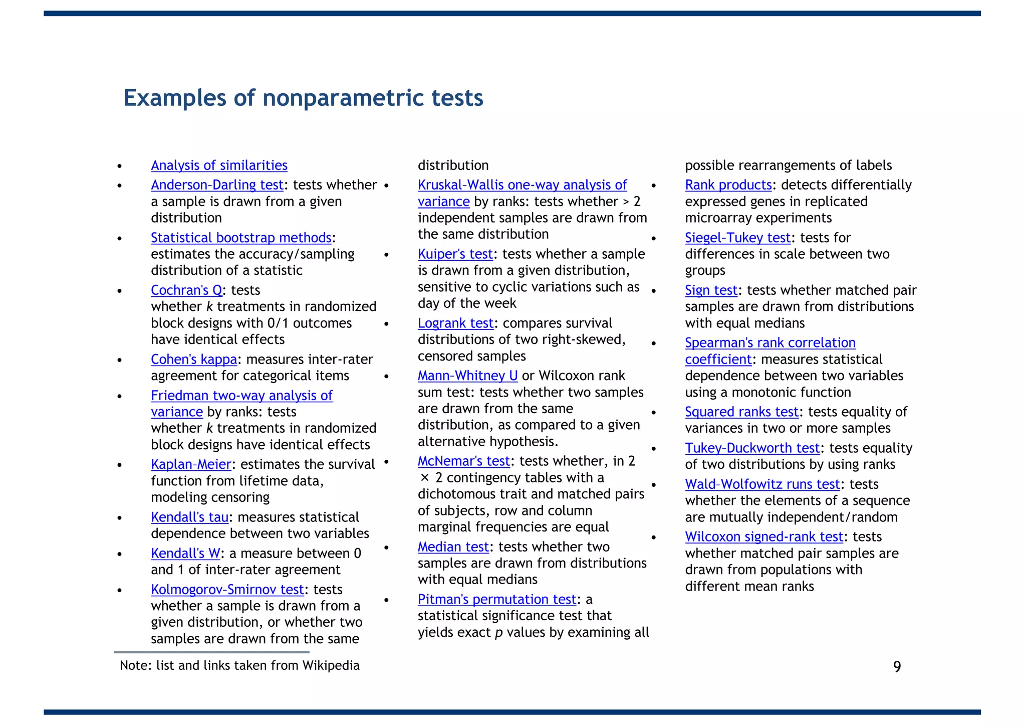 Examples of nonparametric tests
• Analysis of similarities
• Anderson–Darling test: tests whether
a sample is drawn from a given
distribution
• Statistical bootstrap methods:
estimates the accuracy/sampling
distribution of a statistic
• Cochran's Q: tests
whether k treatments in randomized
block designs with 0/1 outcomes
have identical effects
• Cohen's kappa: measures inter-rater
agreement for categorical items
• Friedman two-way analysis of
variance by ranks: tests
whether k treatments in randomized
block designs have identical effects
• Kaplan–Meier: estimates the survival
function from lifetime data,
modeling censoring
• Kendall's tau: measures statistical
dependence between two variables
• Kendall's W: a measure between 0
and 1 of inter-rater agreement
• Kolmogorov–Smirnov test: tests
whether a sample is drawn from a
given distribution, or whether two
samples are drawn from the same
distribution
• Kruskal–Wallis one-way analysis of
variance by ranks: tests whether > 2
independent samples are drawn from
the same distribution
• Kuiper's test: tests whether a sample
is drawn from a given distribution,
sensitive to cyclic variations such as
day of the week
• Logrank test: compares survival
distributions of two right-skewed,
censored samples
• Mann–Whitney U or Wilcoxon rank
sum test: tests whether two samples
are drawn from the same
distribution, as compared to a given
alternative hypothesis.
• McNemar's test: tests whether, in 2
× 2 contingency tables with a
dichotomous trait and matched pairs
of subjects, row and column
marginal frequencies are equal
• Median test: tests whether two
samples are drawn from distributions
with equal medians
• Pitman's permutation test: a
statistical significance test that
yields exact p values by examining all
possible rearrangements of labels
• Rank products: detects differentially
expressed genes in replicated
microarray experiments
• Siegel–Tukey test: tests for
differences in scale between two
groups
• Sign test: tests whether matched pair
samples are drawn from distributions
with equal medians
• Spearman's rank correlation
coefficient: measures statistical
dependence between two variables
using a monotonic function
• Squared ranks test: tests equality of
variances in two or more samples
• Tukey–Duckworth test: tests equality
of two distributions by using ranks
• Wald–Wolfowitz runs test: tests
whether the elements of a sequence
are mutually independent/random
• Wilcoxon signed-rank test: tests
whether matched pair samples are
drawn from populations with
different mean ranks
9Note: list and links taken from Wikipedia
 