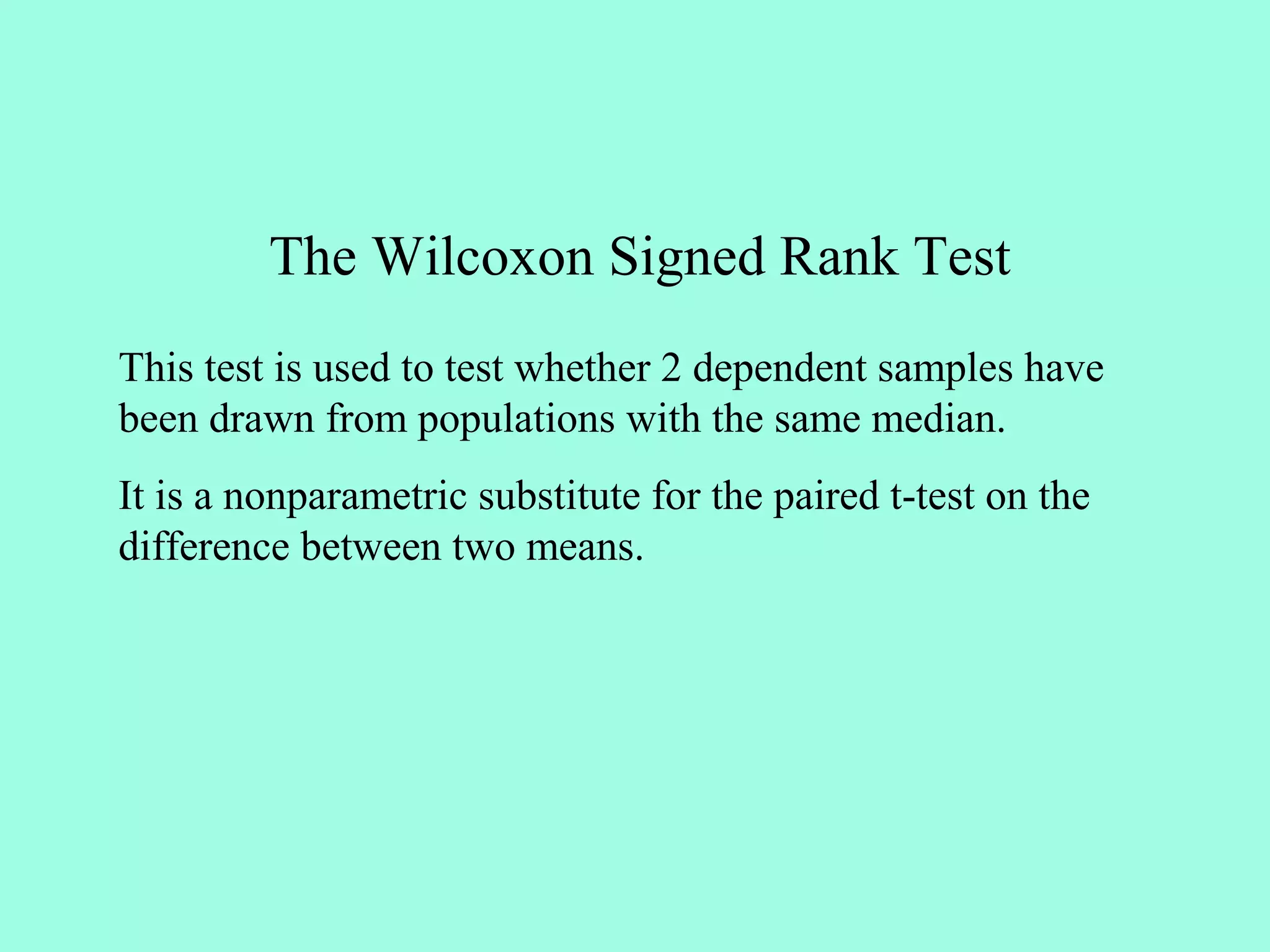 The Wilcoxon Signed Rank Test
This test is used to test whether 2 dependent samples have
been drawn from populations with the same median.
It is a nonparametric substitute for the paired t-test on the
difference between two means.
 