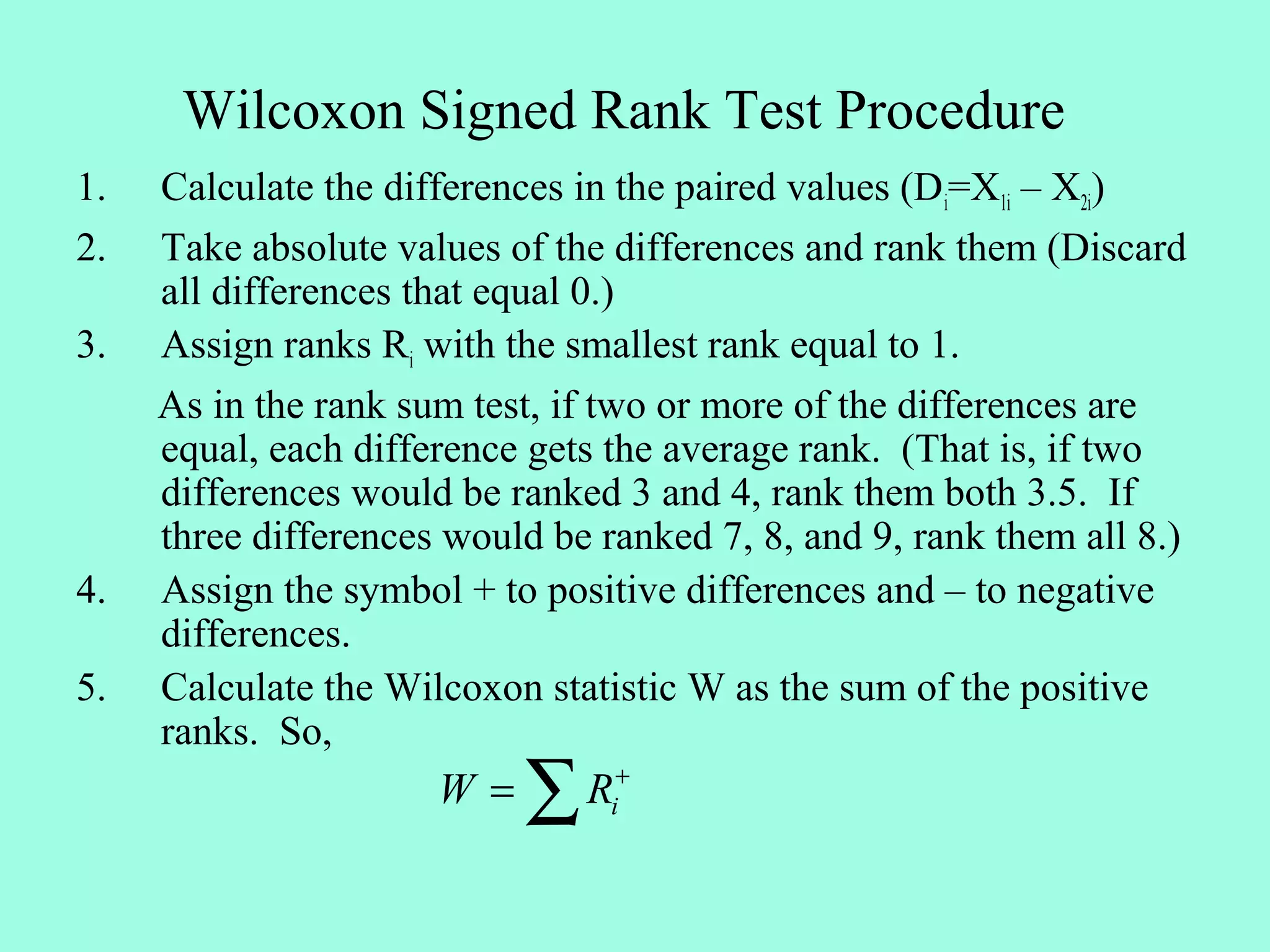 Wilcoxon Signed Rank Test Procedure
1.   Calculate the differences in the paired values (Di=X1i – X2i)
2.   Take absolute values of the differences and rank them (Discard
     all differences that equal 0.)
3.   Assign ranks Ri with the smallest rank equal to 1.
     As in the rank sum test, if two or more of the differences are
     equal, each difference gets the average rank. (That is, if two
     differences would be ranked 3 and 4, rank them both 3.5. If
     three differences would be ranked 7, 8, and 9, rank them all 8.)
4.   Assign the symbol + to positive differences and – to negative
     differences.
5.   Calculate the Wilcoxon statistic W as the sum of the positive
     ranks. So,
                      W=   ∑   Ri+
 