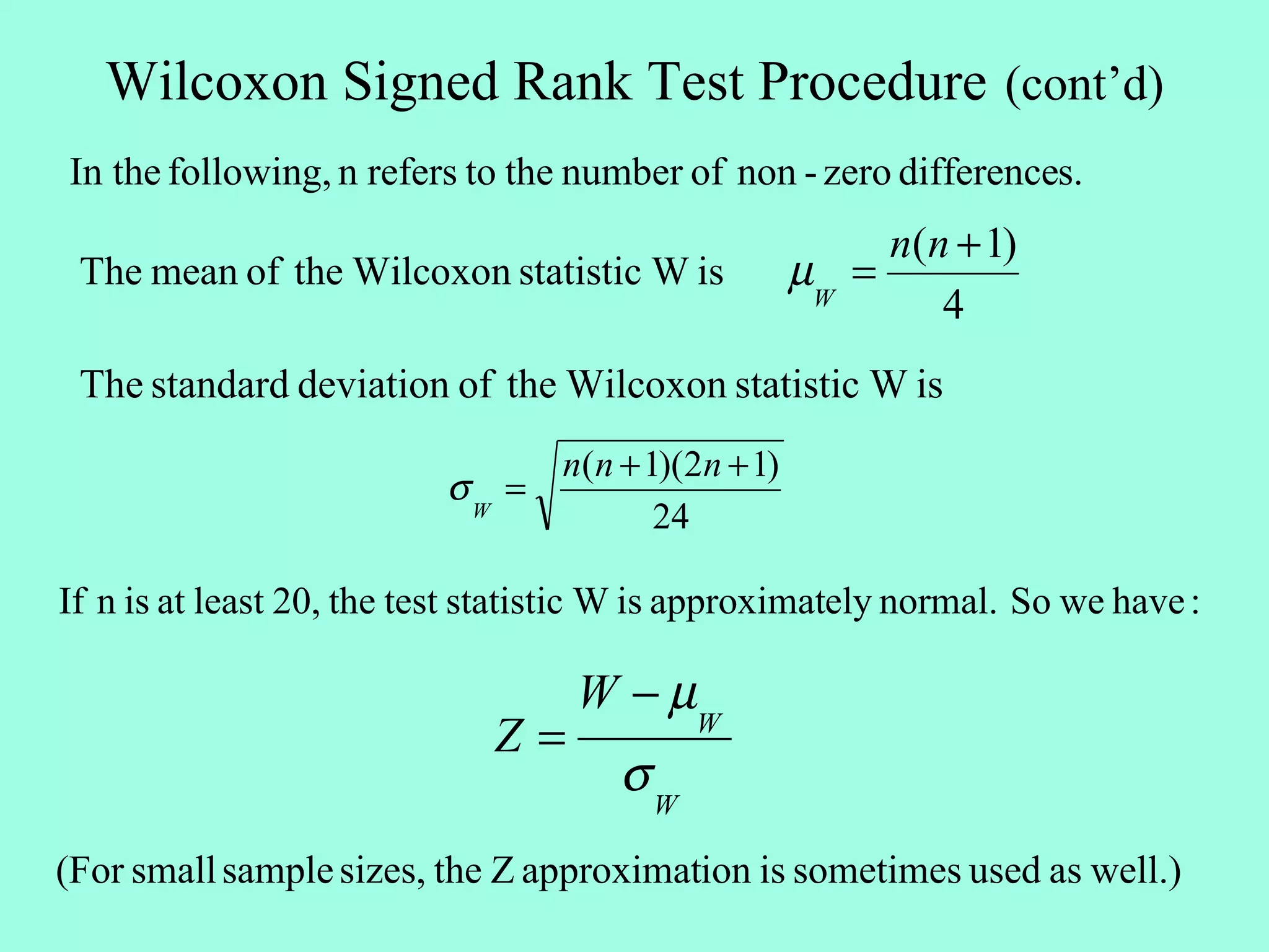 Wilcoxon Signed Rank Test Procedure (cont’d)
In the following, n refers to the number of non - zero differences.
                                                          n(n + 1)
 The mean of the Wilcoxon statistic W is             µW =
                                                             4
 The standard deviation of the Wilcoxon statistic W is
                                  n(n + 1)(2n + 1)
                          σW =
                                         24

If n is at least 20, the test statistic W is approximately normal. So we have :

                                   W − µW
                              Z=
                                      σW
(For small sample sizes, the Z approximation is sometimes used as well.)
 