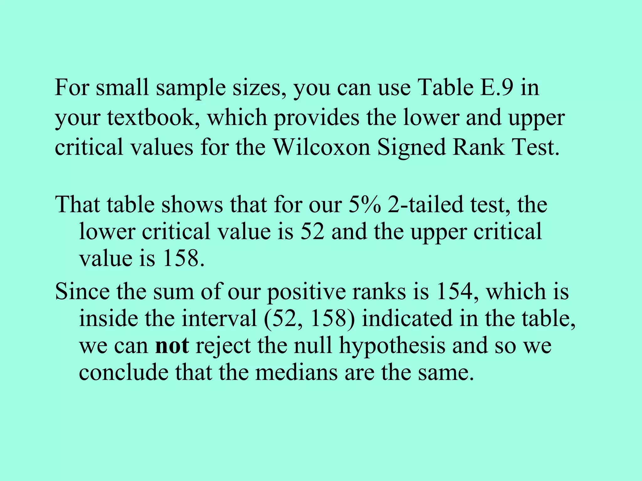 For small sample sizes, you can use Table E.9 in
your textbook, which provides the lower and upper
critical values for the Wilcoxon Signed Rank Test.

That table shows that for our 5% 2-tailed test, the
  lower critical value is 52 and the upper critical
  value is 158.
Since the sum of our positive ranks is 154, which is
  inside the interval (52, 158) indicated in the table,
  we can not reject the null hypothesis and so we
  conclude that the medians are the same.
 