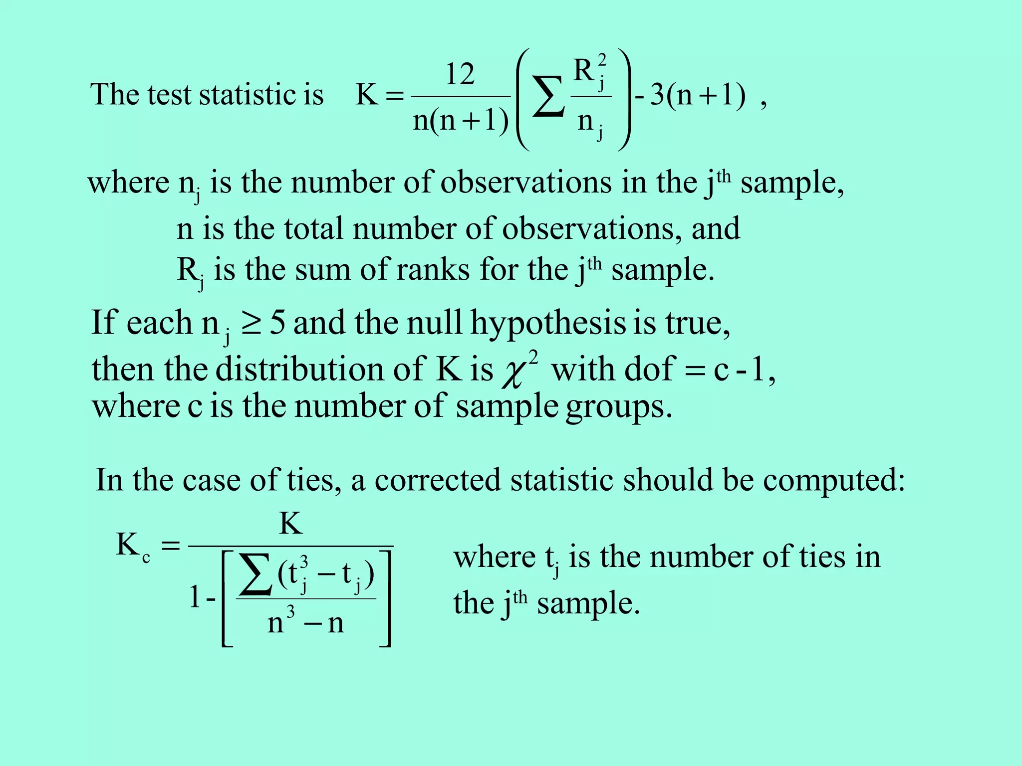 12  R j 
                                       2

The test statistic is K =          ∑     - 3(n + 1) ,
                          n(n + 1) 
                                     nj 
                                         
where nj is the number of observations in the jth sample,
      n is the total number of observations, and
      Rj is the sum of ranks for the jth sample.
If each n j ≥ 5 and the null hypothesis is true,
then the distribution of K is χ 2 with dof = c - 1,
where c is the number of sample groups.

In the case of ties, a corrected statistic should be computed:
              K
  Kc =                       where tj is the number of ties in
           ∑ (t 3 − t j ) 
                 j
       1-                  the jth sample.
           n −n 
               3
                          
 