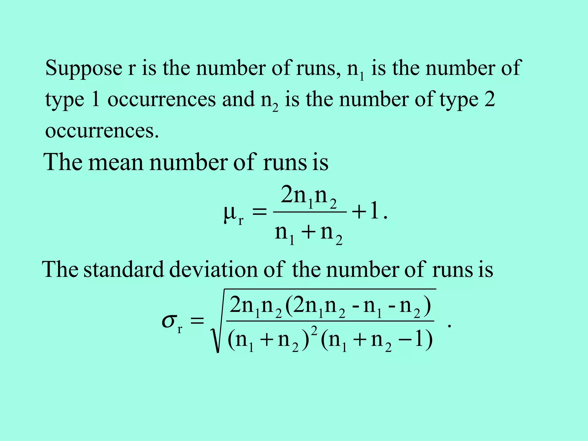 Suppose r is the number of runs, n1 is the number of
type 1 occurrences and n2 is the number of type 2
occurrences.
The mean number of runs is
                     2n1n 2
              μr =           + 1.
                    n1 + n 2
The standard deviation of the number of runs is
                   2n1n 2 (2n1n 2 - n1 - n 2 )
            σr =                               .
                   (n1 + n 2 ) (n1 + n 2 − 1)
                              2
 