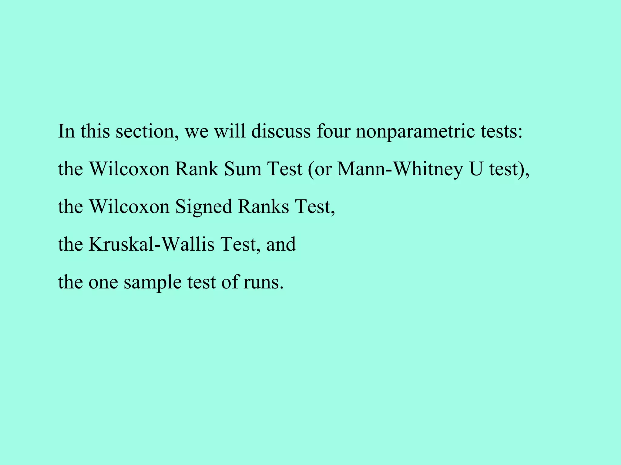 In this section, we will discuss four nonparametric tests:
the Wilcoxon Rank Sum Test (or Mann-Whitney U test),
the Wilcoxon Signed Ranks Test,
the Kruskal-Wallis Test, and
the one sample test of runs.
 