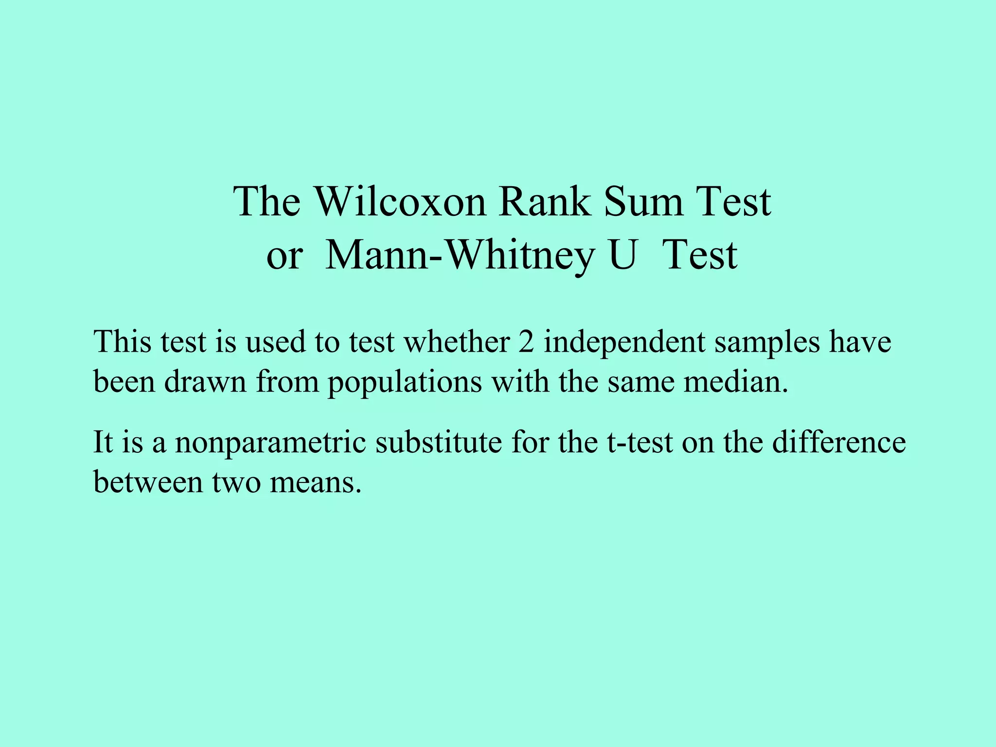 The Wilcoxon Rank Sum Test
            or Mann-Whitney U Test
This test is used to test whether 2 independent samples have
been drawn from populations with the same median.
It is a nonparametric substitute for the t-test on the difference
between two means.
 