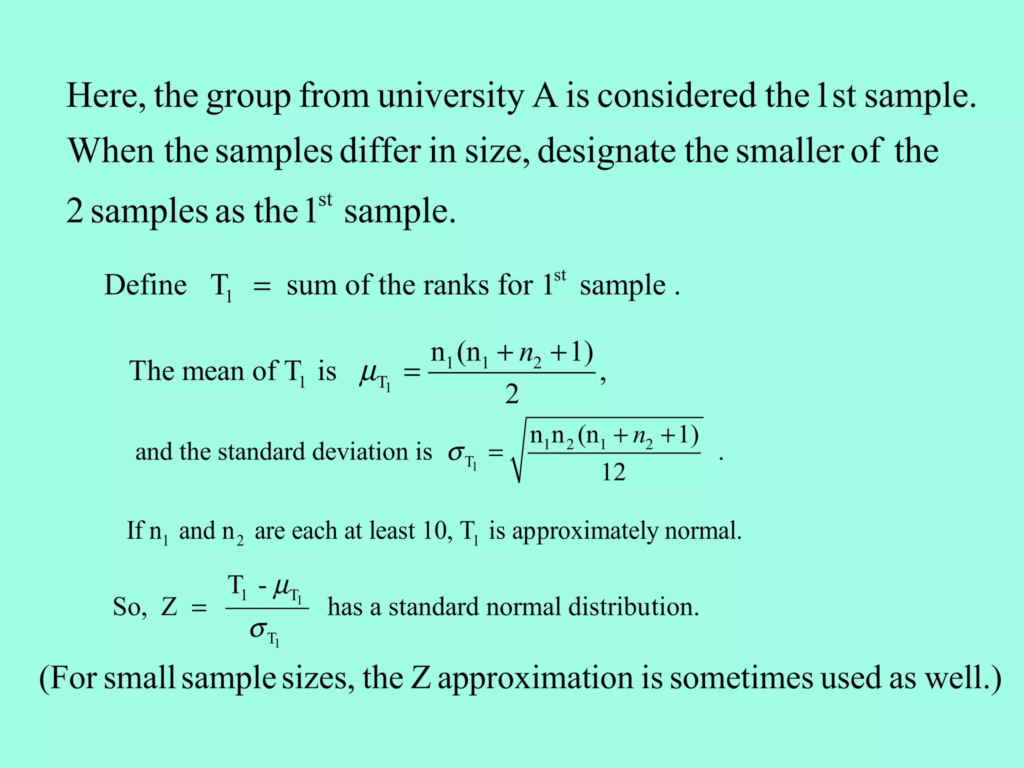 Here, the group from university A is considered the 1st sample.
  When the samples differ in size, designate the smaller of the
  2 samples as the 1st sample.
    Define T1 = sum of the ranks for 1st sample .

                                     n1 (n1 + n2 + 1)
      The mean of T1 is µT1 =                         ,
                                            2
                                               n1n 2 (n1 + n2 + 1)
       and the standard deviation is σ T1 =                        .
                                                       12

      If n1 and n 2 are each at least 10, T1 is approximately normal.

                T1 - µT1
     So, Z =               has a standard normal distribution.
                  σ T1
(For small sample sizes, the Z approximation is sometimes used as well.)
 