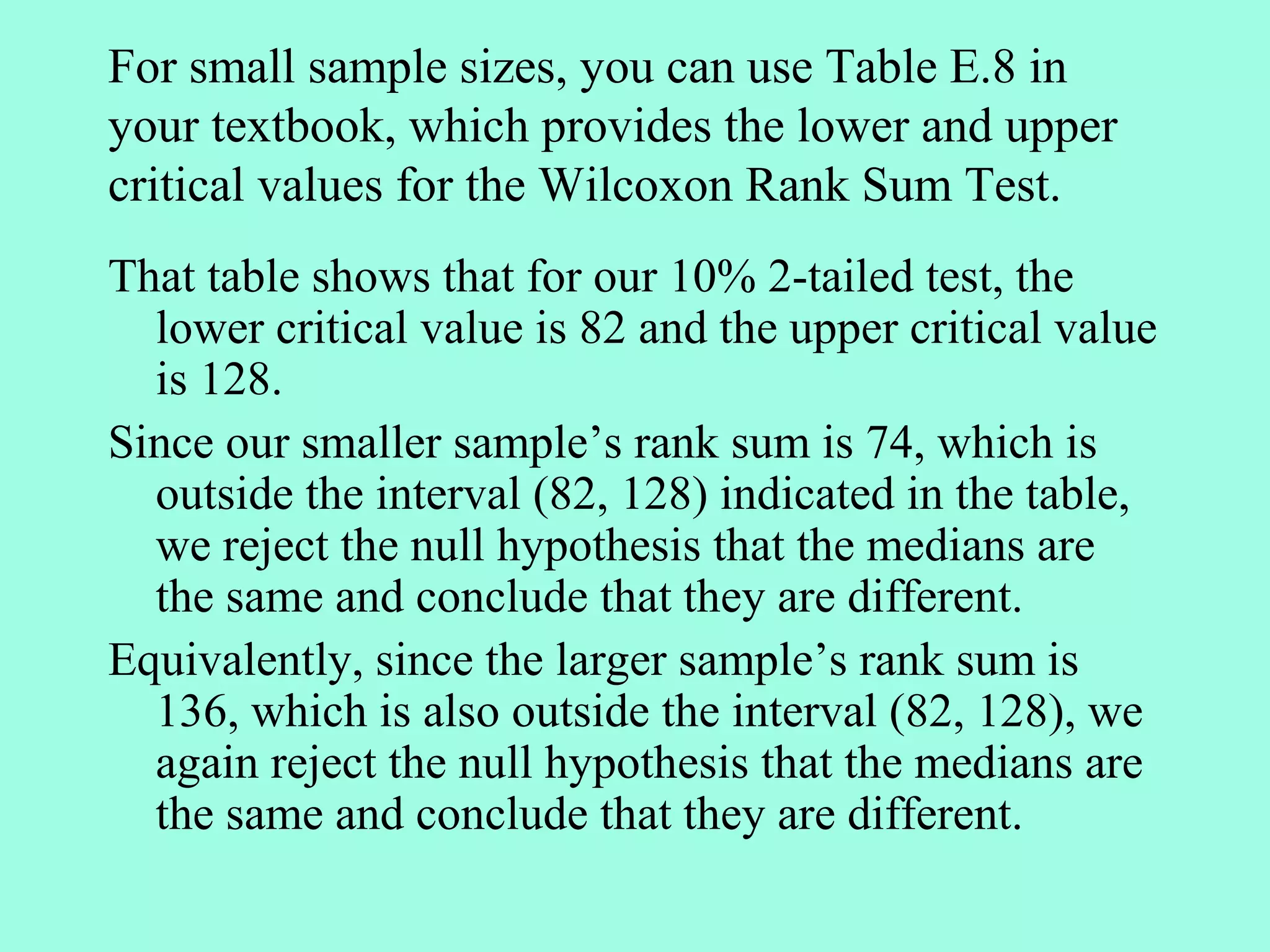 For small sample sizes, you can use Table E.8 in
your textbook, which provides the lower and upper
critical values for the Wilcoxon Rank Sum Test.
That table shows that for our 10% 2-tailed test, the
  lower critical value is 82 and the upper critical value
  is 128.
Since our smaller sample’s rank sum is 74, which is
  outside the interval (82, 128) indicated in the table,
  we reject the null hypothesis that the medians are
  the same and conclude that they are different.
Equivalently, since the larger sample’s rank sum is
  136, which is also outside the interval (82, 128), we
  again reject the null hypothesis that the medians are
  the same and conclude that they are different.
 