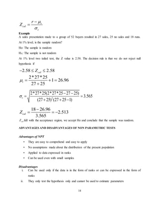 14
r
cal
r
r
Z




Example
A sales presentation made to a group of 52 buyers resulted in 27 sales, 25 no sales and 18 runs.
At 1% level, is the sample random?
Ho: The sample is random
HA: The sample is not random
At 1% level two tailed test, the Z value is 2.58. The decision rule is that we do not reject null
hypothesis if
2.58 2.58calZ  
2*27*25
1 26.96
27 25
i   

2
2*27*25(2*27*25 27 25)
3.565
(27 25) (27 25 1)
r
 
 
  
18 26.96
2.513
3.565
calZ

  
calZ fall with the acceptance region, we accept Ho and conclude that the sample was random.
ADVANTAGES AND DISADVANTAGES OF NON PARAMETRIC TESTS
Advantages of NPT
• They are easy to comprehend and easy to apply
• No assumptions made about the distribution of the present population
• Applied to data expressed in ranks
• Can be used even with small samples
Disadvantages
i. Can be used only if the data is in the form of ranks or can be expressed in the form of
ranks
ii. They only test the hypothesis only and cannot be used to estimate parameters
 
