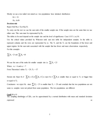 5
Æ
Mostly we use a two tailed test stated as:- two populations have identical distribution
H0::A = B
HA: A≠B
Decision rule
Reject H0if RÆ≤ TLor RB≥TU
To carry out the test we use the sum rank of the smaller sample size. If the sample sizes are the same then we use
either sum. This sum must be represented by RA
The tables to be used depend on the sample size and the level of significance Case I: If 3 ≤ ni≤10.
Use the critical values provided by Wilcoxon rank sum test table for independent samples. In the table n1
represent columns and the rows are represented by n2. The TL and the TU are the boundaries of the lower and
upper regions for the sum rank associated with the sample that has fewer and more observations respectively.
For this example:-
AR = 23 and BR = 68
We use the sum of the ranks for smaller sample size i.e. AR = 23
Where . n1 = 6 and n2 = 7
From Theoretical tables TL = 29, TU = 57
Decision rule: Reject H0 if LA UBR or TRT   ie reject H0 if AR is smaller than or equal to TL or bigger than
or equal to TU.
Conclusion:- we reject H0 since AR = 23 is smaller than TL = 29 and conclude that the two populations are not
same i.e. samples were not picked from same population. The two populations are different
CaseII if ni>10
The sampling distribution of ΣRA can be approximated by a normal distribution with mean and standard deviation
expressed as
 