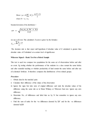 6
Mean =   1( 1)
2
n N
E R

 
where N = 1 2n n
Standard deviation of the distribution =
1 2 ( 1)
12
n n N



we use a (Z) test. The calculated Z score is given by the formula:-
A
cal
R
Z





The decision rule is that reject null hypothesis if absolute value of Z calculated is greater than
absolute value of Z tabulated at a certain level of significance
Wilcoxon Signed – Rank Test for a Paired Sample
This test is used two compare two populations for the same set of observations before and after
an event. Eg testing whether the performance of the students in a class remain the same before
and after remedial teaching or whether productivity of land remain the same before and after use
of a chemical fertilizer. It therefore compares the distributions of two related groups.
Procedure
i Obtain data for the matched pairs
ii Calculate their difference of the values of the observation
iii Ignore the signs but take note of original difference and rank the absolute values of the
difference using the same rule as in Mann Whitney or Wilcoxon Sum test. Ignore any zero
difference
iv Determine No. of differences and label that no by N but remember to ignore any zero
difference.
v Find the sum of ranks for the +ve differences denoted by ΣR+ and for the –ve differences
denoted byΣR-
 