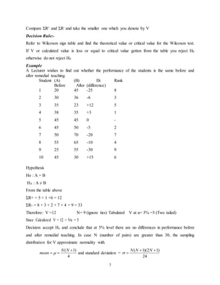 7
Compare ΣR+ and ΣR- and take the smaller one which you denote by V
Decision Rule:-
Refer to Wilcoxon sign table and find the theoretical value or critical value for the Wilcoxon test.
If V or calculated value is less or equal to critical value gotten from the table you reject H0
otherwise do not reject H0.
Example
A Lecturer wishes to find out whether the performance of the students is the same before and
after remedial teaching.
Student (A)
Before
(B)
After
Di
(difference)
Rank
1 20 45 -25 8
2 30 36 -6 3
3 35 23 +12 5
4 38 35 +3 1
5 45 45 0 -
6 45 50 -5 2
7 50 70 -20 7
8 55 65 -10 4
9 25 55 -30 9
10 45 30 +15 6
Hypothesis
Ho : A = B
HA : A ≠ B
From the table above
ΣR+ = 5 + 1 +6 = 12
ΣR- = 8 + 3 + 2 + 7 + 4 + 9 = 33
Therefore: V =12 N= 9 (ignore ties) Tabulated V at α= 5% =5 (Two tailed)
Since Calculated V = 12 > Vα = 5
Decision: accept Ho and conclude that at 5% level there are no differences in performance before
and after remedial teaching. In case N (number of pairs) are greater than 30, the sampling
distribution for V approximate normality with
( 1)
4
N N
mean 

  and standard deviation =
( 1)(2 1)
24
N N N

 

 