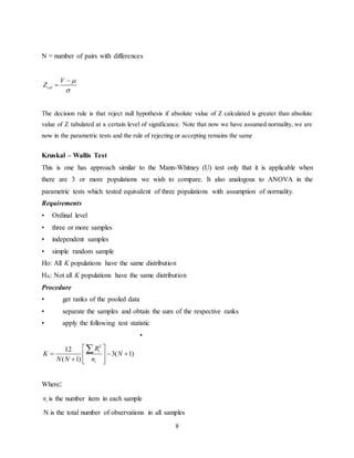 8
N = number of pairs with differences
cal
V
Z




The decision rule is that reject null hypothesis if absolute value of Z calculated is greater than absolute
value of Z tabulated at a certain level of significance. Note that now we have assumed normality, we are
now in the parametric tests and the rule of rejecting or accepting remains the same
Kruskal – Wallis Test
This is one has approach similar to the Mann-Whitney (U) test only that it is applicable when
there are 3 or more populations we wish to compare. It also analogous to ANOVA in the
parametric tests which tested equivalent of three populations with assumption of normality.
Requirements
• Ordinal level
• three or more samples
• independent samples
• simple random sample
Ho: All K populations have the same distribution
HA: Not all K populations have the same distribution
Procedure
• get ranks of the pooled data
• separate the samples and obtain the sum of the respective ranks
• apply the following test statistic
•
Where:
in is the number item in each sample
N is the total number of observations in all samples
2
12
3( 1)
( 1)
i
i
R
K N
N N n
 
   
   

 