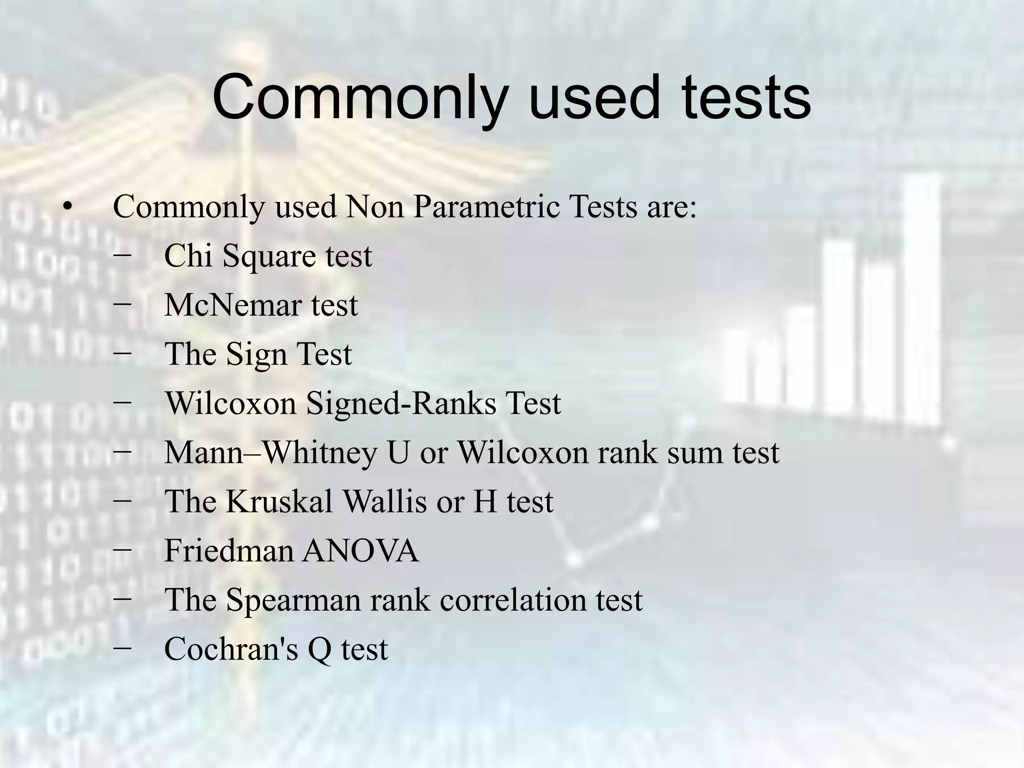 Commonly used tests
• Commonly used Non Parametric Tests are:
− Chi Square test
− McNemar test
− The Sign Test
− Wilcoxon Signed-Ranks Test
− Mann–Whitney U or Wilcoxon rank sum test
− The Kruskal Wallis or H test
− Friedman ANOVA
− The Spearman rank correlation test
− Cochran's Q test
 