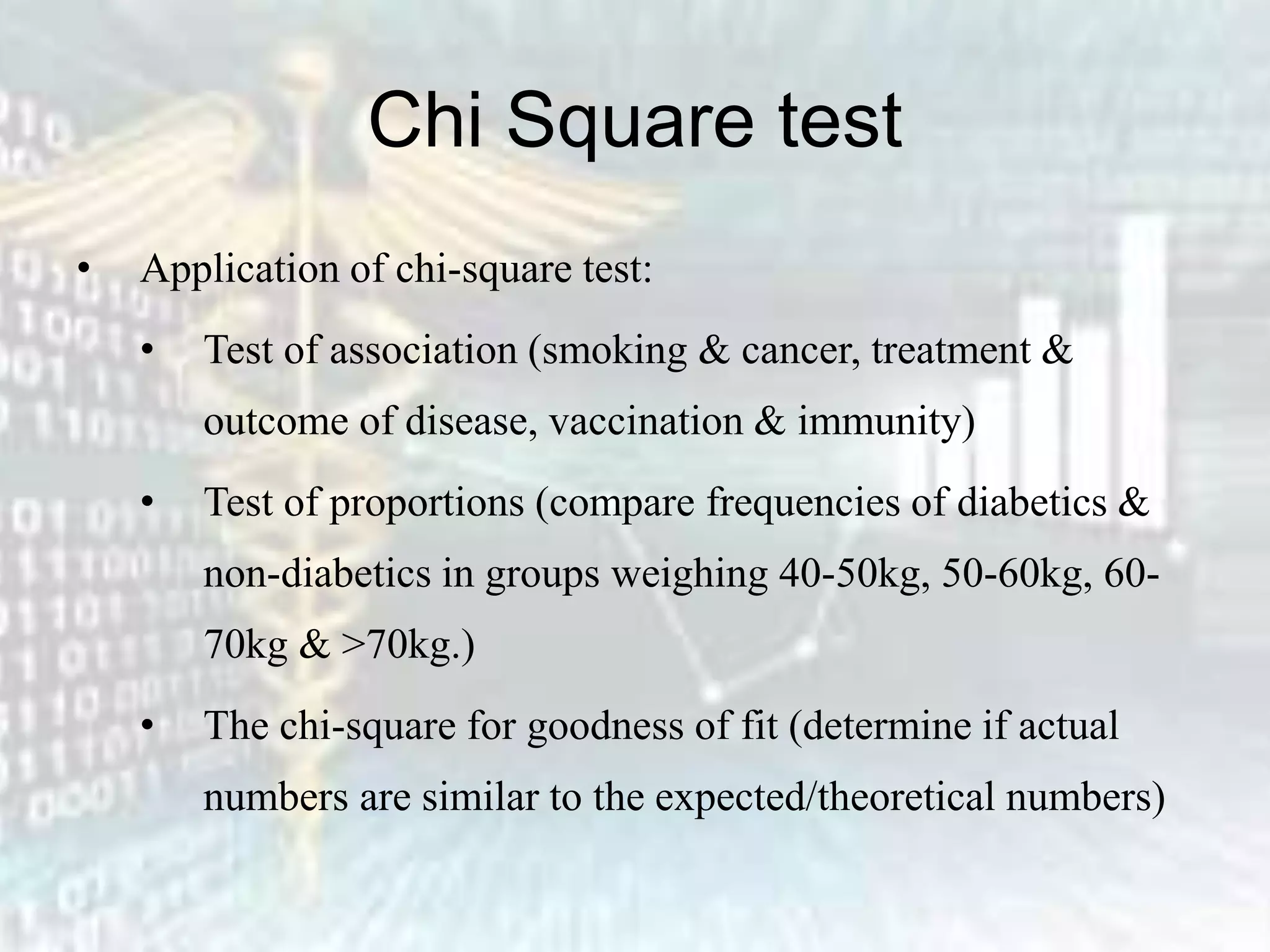 Chi Square test
• Application of chi-square test:
• Test of association (smoking & cancer, treatment &
outcome of disease, vaccination & immunity)
• Test of proportions (compare frequencies of diabetics &
non-diabetics in groups weighing 40-50kg, 50-60kg, 60-
70kg & >70kg.)
• The chi-square for goodness of fit (determine if actual
numbers are similar to the expected/theoretical numbers)
 