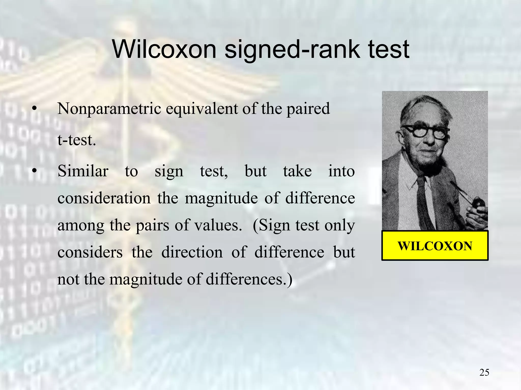 25
Wilcoxon signed-rank test
• Nonparametric equivalent of the paired
t-test.
• Similar to sign test, but take into
consideration the magnitude of difference
among the pairs of values. (Sign test only
considers the direction of difference but
not the magnitude of differences.)
WILCOXON
 