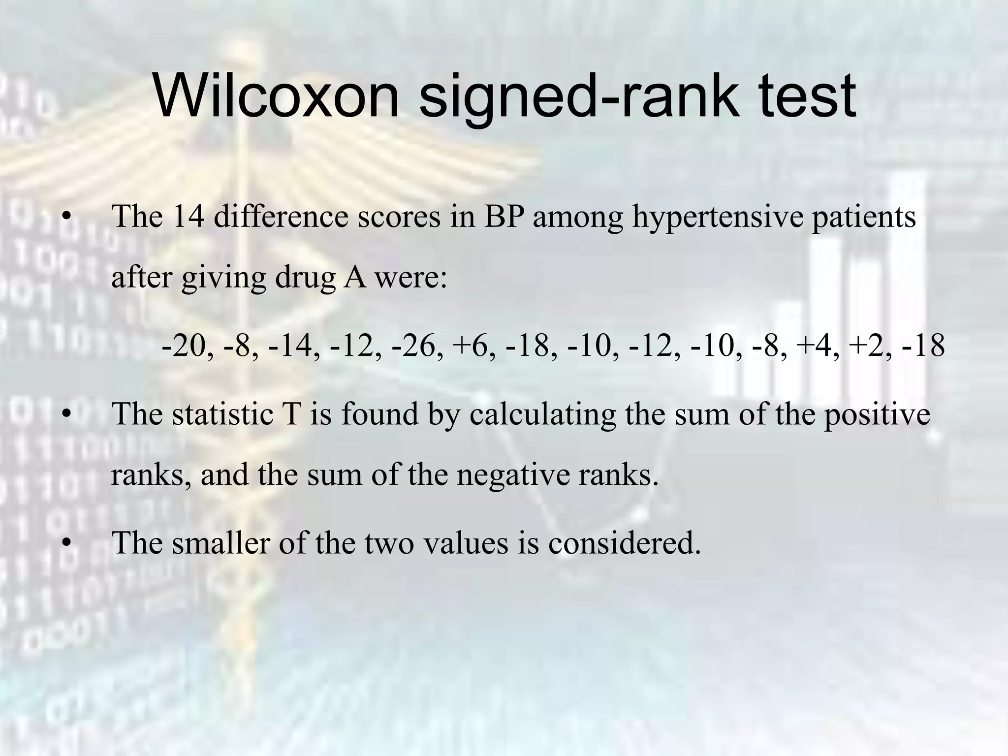 Wilcoxon signed-rank test
• The 14 difference scores in BP among hypertensive patients
after giving drug A were:
-20, -8, -14, -12, -26, +6, -18, -10, -12, -10, -8, +4, +2, -18
• The statistic T is found by calculating the sum of the positive
ranks, and the sum of the negative ranks.
• The smaller of the two values is considered.
 