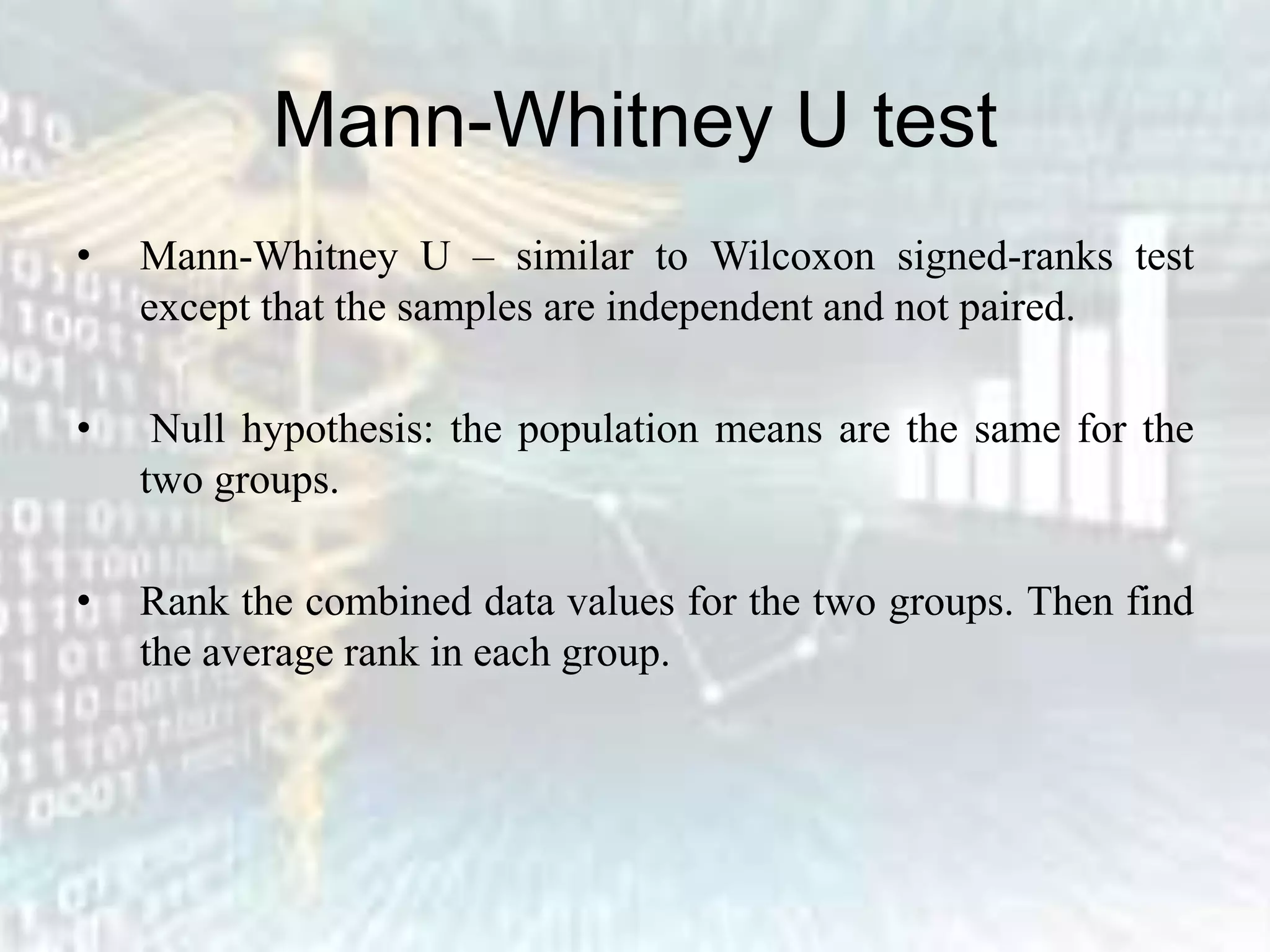 Mann-Whitney U test
• Mann-Whitney U – similar to Wilcoxon signed-ranks test
except that the samples are independent and not paired.
• Null hypothesis: the population means are the same for the
two groups.
• Rank the combined data values for the two groups. Then find
the average rank in each group.
 
