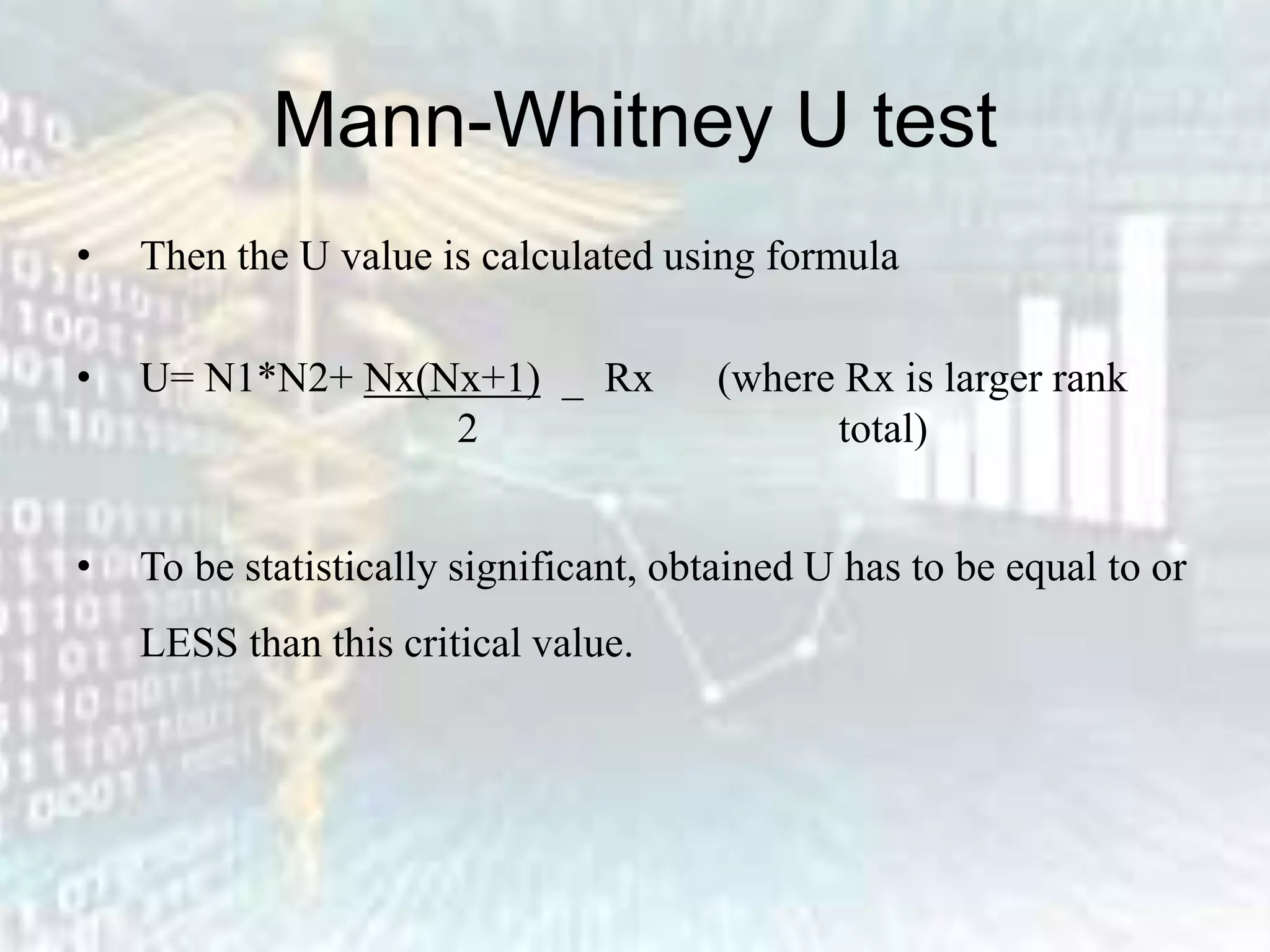 Mann-Whitney U test
• Then the U value is calculated using formula
• U= N1*N2+ Nx(Nx+1) _ Rx (where Rx is larger rank
2 total)
• To be statistically significant, obtained U has to be equal to or
LESS than this critical value.
 