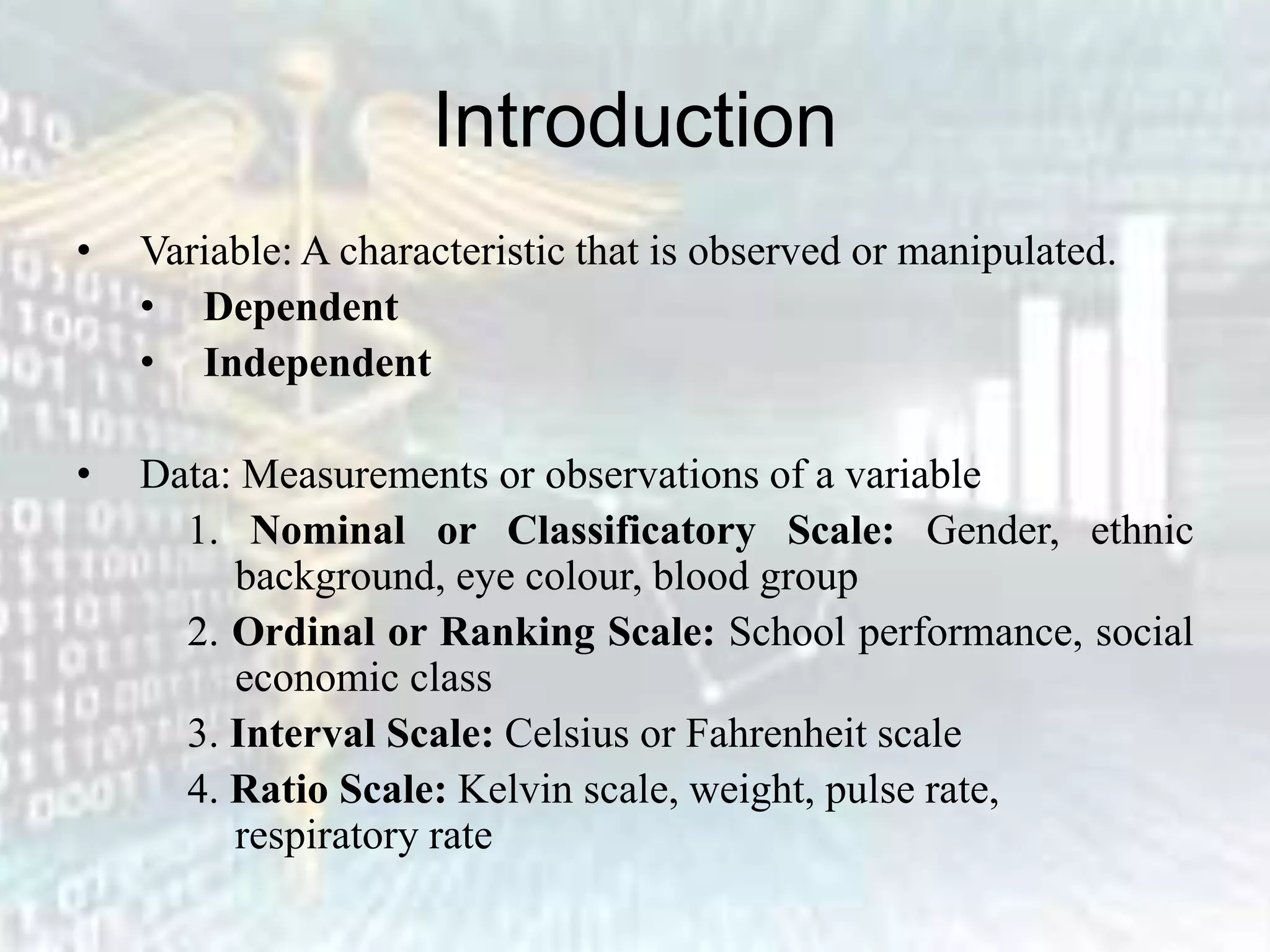 Introduction
• Variable: A characteristic that is observed or manipulated.
• Dependent
• Independent
• Data: Measurements or observations of a variable
1. Nominal or Classificatory Scale: Gender, ethnic
background, eye colour, blood group
2. Ordinal or Ranking Scale: School performance, social
economic class
3. Interval Scale: Celsius or Fahrenheit scale
4. Ratio Scale: Kelvin scale, weight, pulse rate,
respiratory rate
 
