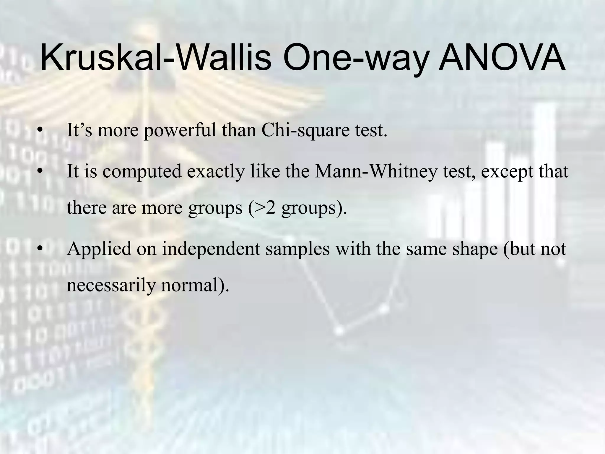 Kruskal-Wallis One-way ANOVA
• It’s more powerful than Chi-square test.
• It is computed exactly like the Mann-Whitney test, except that
there are more groups (>2 groups).
• Applied on independent samples with the same shape (but not
necessarily normal).
 