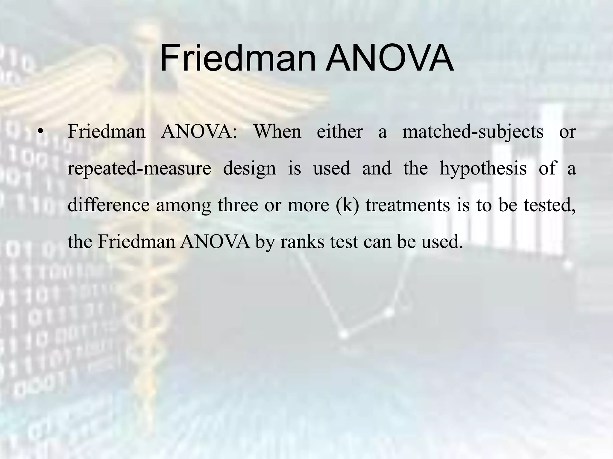 Friedman ANOVA
• Friedman ANOVA: When either a matched-subjects or
repeated-measure design is used and the hypothesis of a
difference among three or more (k) treatments is to be tested,
the Friedman ANOVA by ranks test can be used.
 