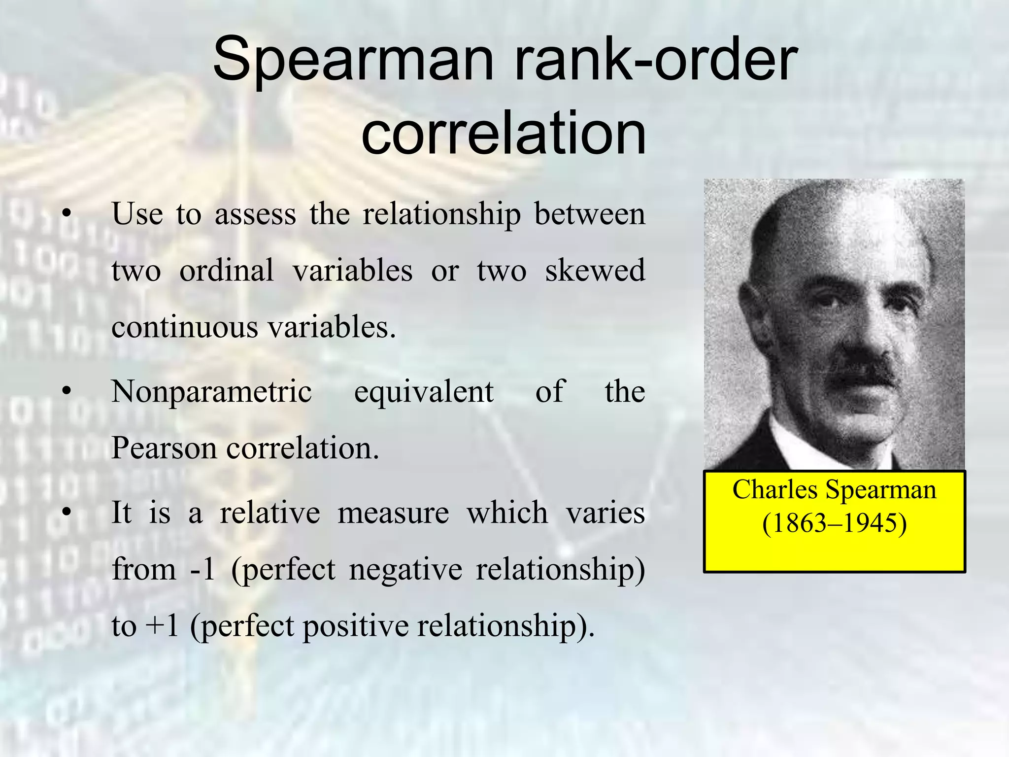 Spearman rank-order
correlation
• Use to assess the relationship between
two ordinal variables or two skewed
continuous variables.
• Nonparametric equivalent of the
Pearson correlation.
• It is a relative measure which varies
from -1 (perfect negative relationship)
to +1 (perfect positive relationship).
Charles Spearman
(1863–1945)
 