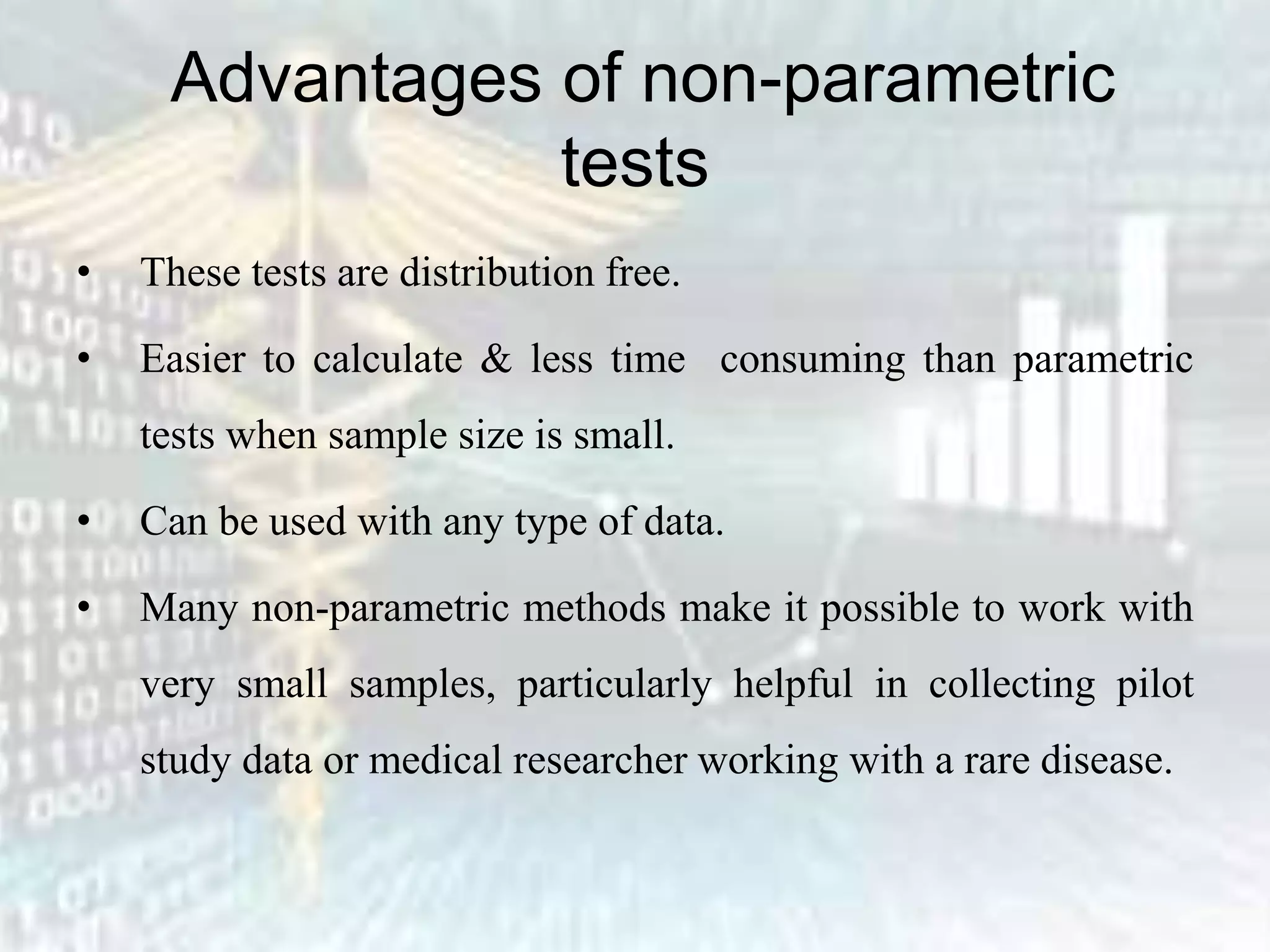 Advantages of non-parametric
tests
• These tests are distribution free.
• Easier to calculate & less time consuming than parametric
tests when sample size is small.
• Can be used with any type of data.
• Many non-parametric methods make it possible to work with
very small samples, particularly helpful in collecting pilot
study data or medical researcher working with a rare disease.
 