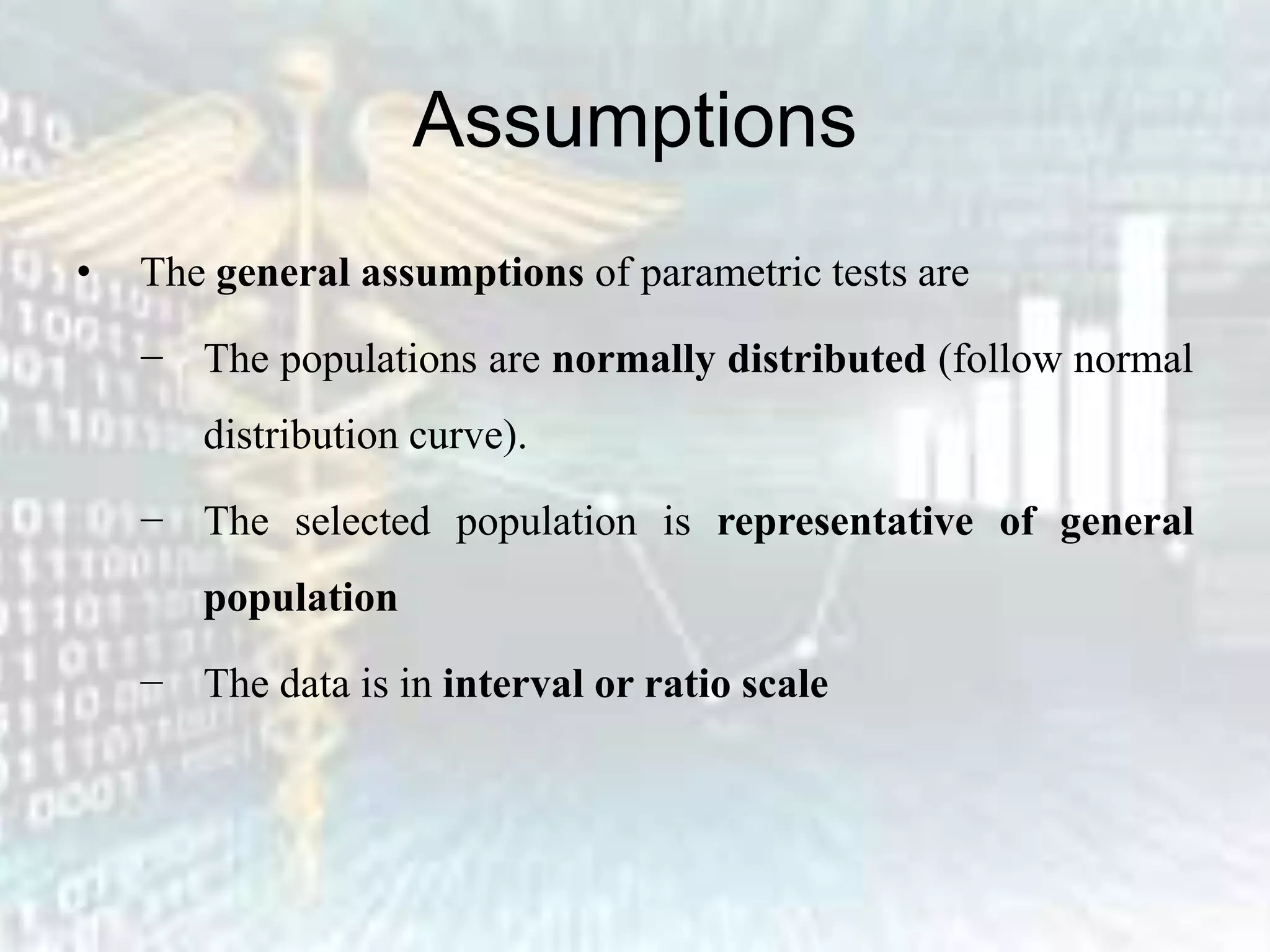 Assumptions
• The general assumptions of parametric tests are
− The populations are normally distributed (follow normal
distribution curve).
− The selected population is representative of general
population
− The data is in interval or ratio scale
 