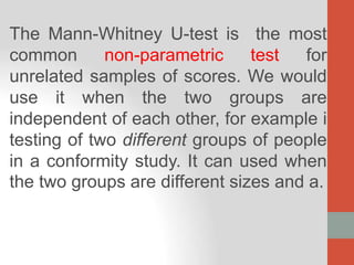 The Mann-Whitney U-test is the most
common non-parametric test for
unrelated samples of scores. We would
use it when the two groups are
independent of each other, for example i
testing of two different groups of people
in a conformity study. It can used when
the two groups are different sizes and a.
 