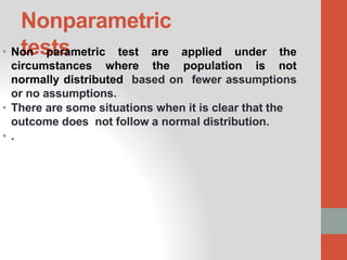 Nonparametric
tests
• Non parametric test are applied under the
circumstances where the population is not
normally distributed based on fewer assumptions
or no assumptions.
• There are some situations when it is clear that the
outcome does not follow a normal distribution.
• .
 